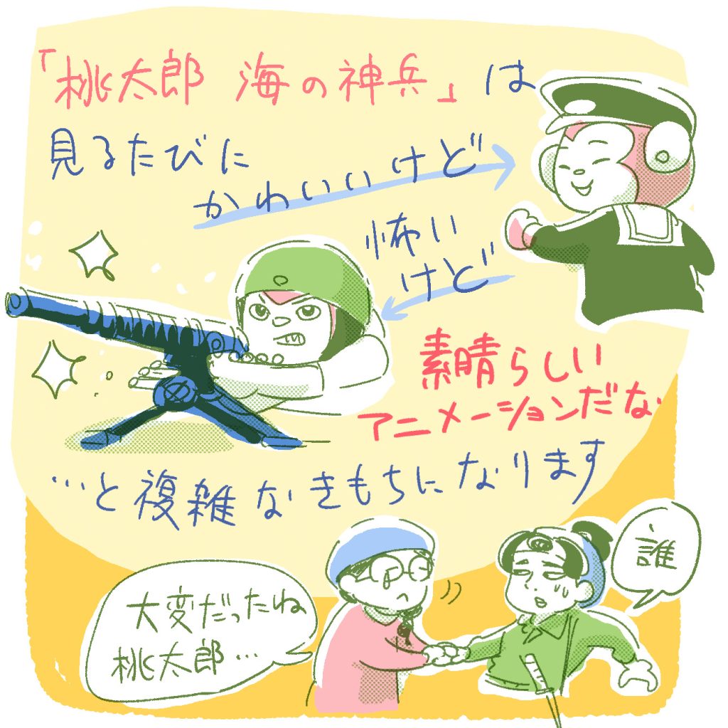 「桃太郎　海の神兵」は、見るたびに「キャラはかわいいけど…」「でも戦闘しているのは怖いけど…」「とはいえ素晴らしいアニメーションだな」と、複雑な気持ちになります。桃太郎の手をとって「たいへんだったね、桃太郎」と言ってあげたい。でも桃太郎からしたら「誰？」って感じだよね。ふふふ…。
