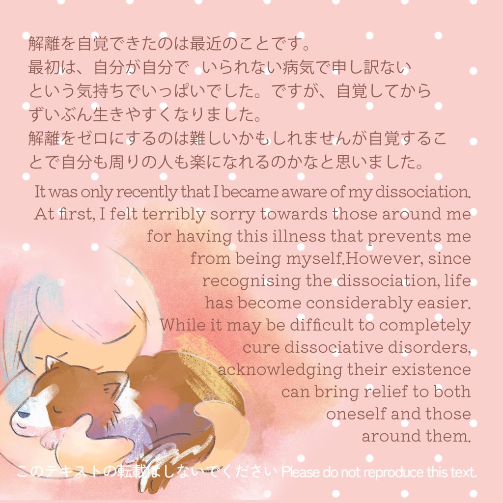 解離を自覚できたのは最近のことです。（English description follows Japanese）
最初は、自分が自分で   いられない病気で申し訳ないという
気持ちでいっぱいでした。ですが、自覚してからずいぶん
生きやすくなりました。
解離をゼロにするのは難しいかもしれませんが自覚することで自分も周りの人も楽になれるのかなと思いました。 
It was only recently that I became aware of my dissociation. 
At first, I felt terribly sorry towards those around me for having this illness that prevents me
 from being myself.However, since 
recognising the dissociation, life
 has become considerably easier.
While it may be difficult to completely 
cure dissociative disorders, 
acknowledging their existence
 can bring relief to both
 oneself and those
 around them.